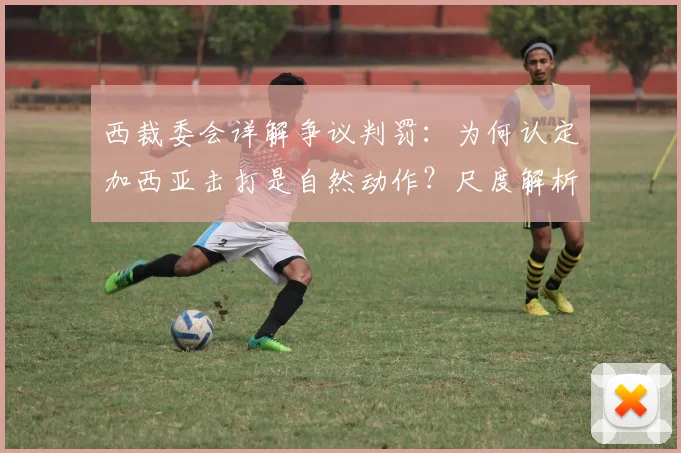 西裁委会详解争议判罚：为何认定加西亚击打是自然动作？尺度解析引思考