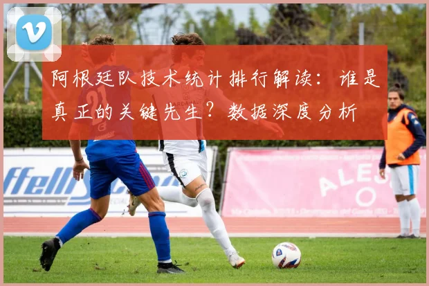 阿根廷队技术统计排行解读:谁是真正的关键先生?数据深度分析