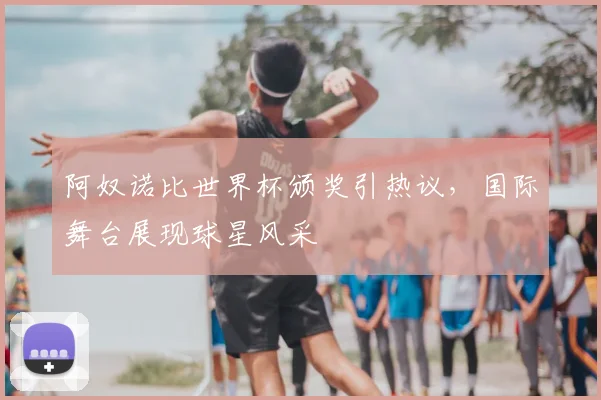 阿奴诺比世界杯颁奖引热议，国际舞台展现球星风采