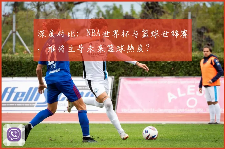 深度对比：NBA世界杯与篮球世锦赛，谁将主导未来篮球热度？
