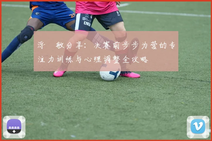浮嶋敏分享：决赛前步步为营的专注力训练与心理调整全攻略