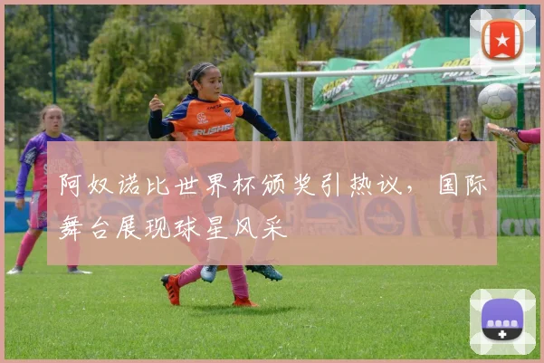 阿奴诺比世界杯颁奖引热议,国际舞台展现球星风采