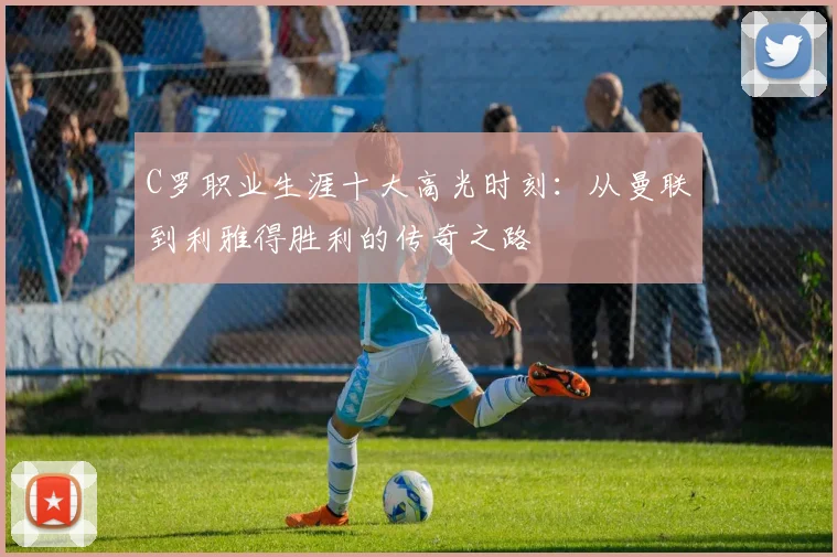 C罗职业生涯十大高光时刻：从曼联到利雅得胜利的传奇之路